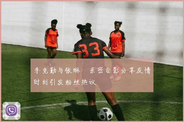 李克勤与张琳芃亲密合影分享友情时刻引发粉丝热议