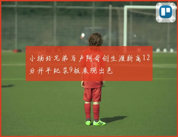 小杨好兄弟马卢阿奇创生涯新高12分并平纪录9板表现出色