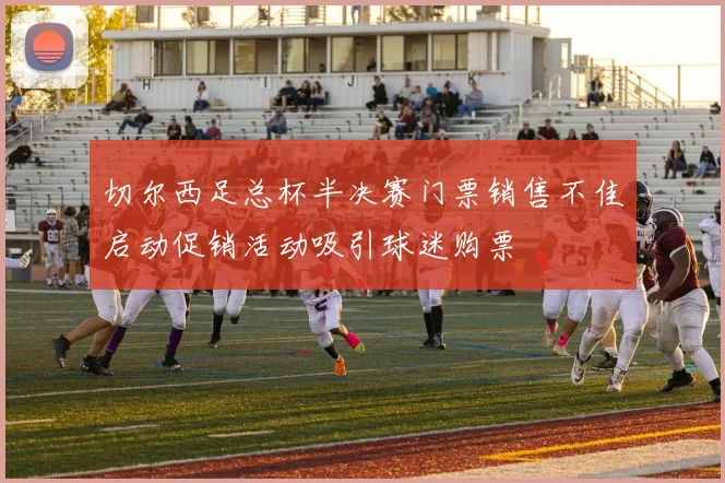 切尔西足总杯半决赛门票销售不佳启动促销活动吸引球迷购票