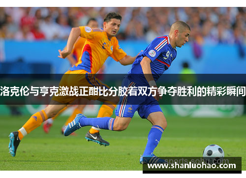 洛克伦与亨克激战正酣比分胶着双方争夺胜利的精彩瞬间