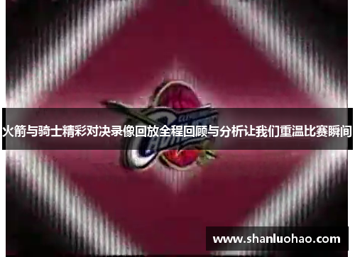 火箭与骑士精彩对决录像回放全程回顾与分析让我们重温比赛瞬间
